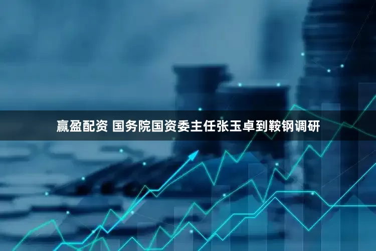 赢盈配资 国务院国资委主任张玉卓到鞍钢调研