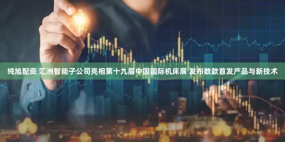 纯旭配资 汇洲智能子公司亮相第十九届中国国际机床展 发布数款首发产品与新技术