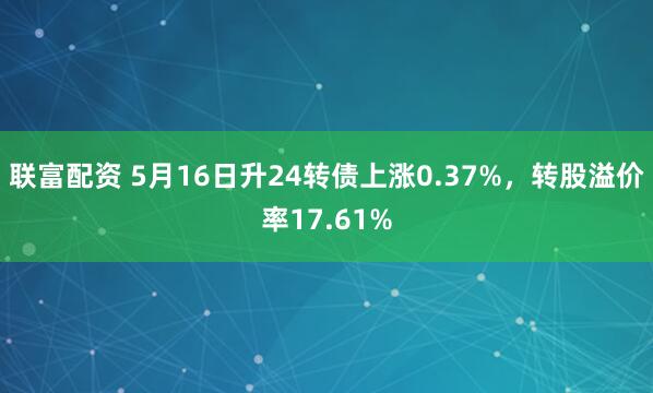 联富配资 5月16日升24转债上涨0.37%，转股溢价率17.61%