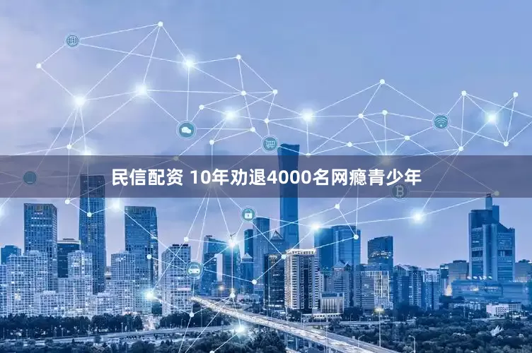 民信配资 10年劝退4000名网瘾青少年