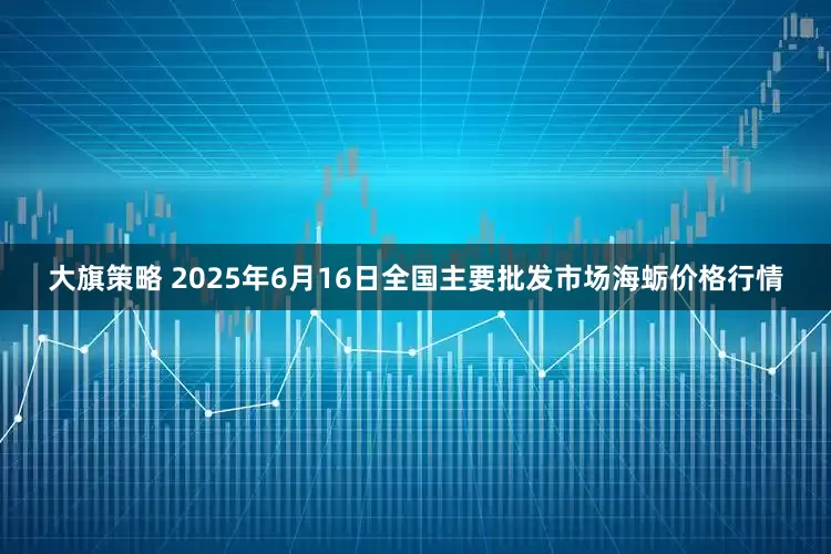 大旗策略 2025年6月16日全国主要批发市场海蛎价格行情