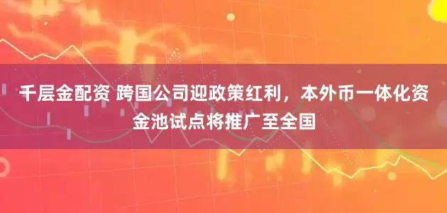 千层金配资 跨国公司迎政策红利，本外币一体化资金池试点将推广至全国
