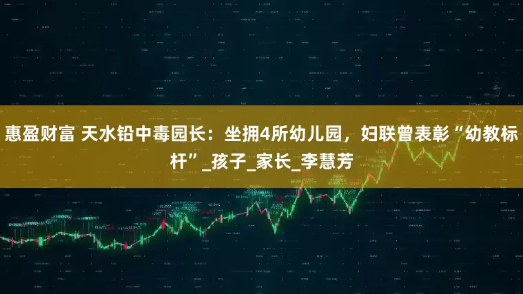 惠盈财富 天水铅中毒园长：坐拥4所幼儿园，妇联曾表彰“幼教标杆”_孩子_家长_李慧芳