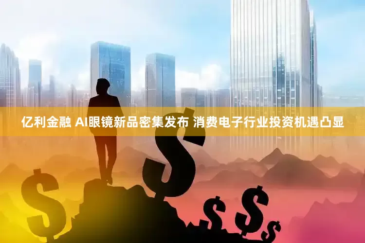 亿利金融 AI眼镜新品密集发布 消费电子行业投资机遇凸显