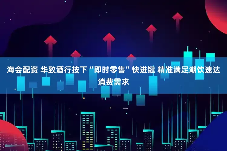 海会配资 华致酒行按下“即时零售”快进键 精准满足潮饮速达消费需求