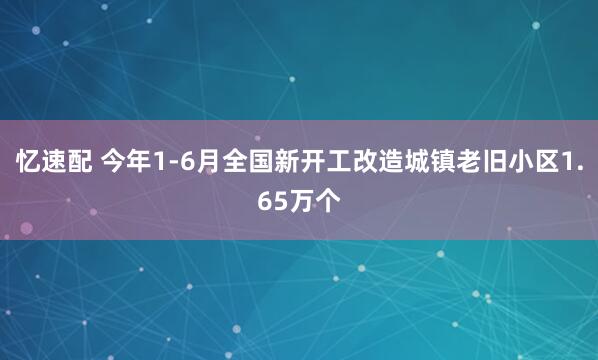 忆速配 今年1-6月全国新开工改造城镇老旧小区1.65万个