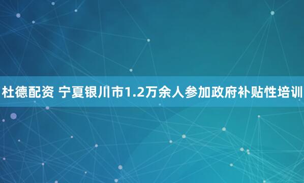 杜德配资 宁夏银川市1.2万余人参加政府补贴性培训