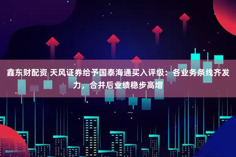 鑫东财配资 天风证券给予国泰海通买入评级：各业务条线齐发力，合并后业绩稳步高增