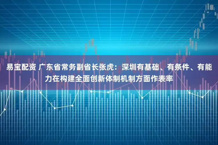 易宝配资 广东省常务副省长张虎：深圳有基础、有条件、有能力在构建全面创新体制机制方面作表率