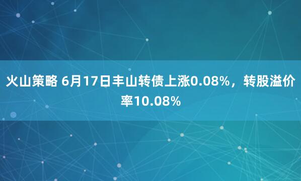 火山策略 6月17日丰山转债上涨0.08%，转股溢价率10.08%