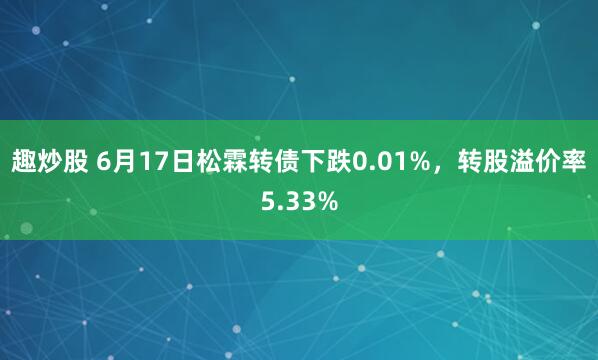 趣炒股 6月17日松霖转债下跌0.01%,转股溢价率5.33%