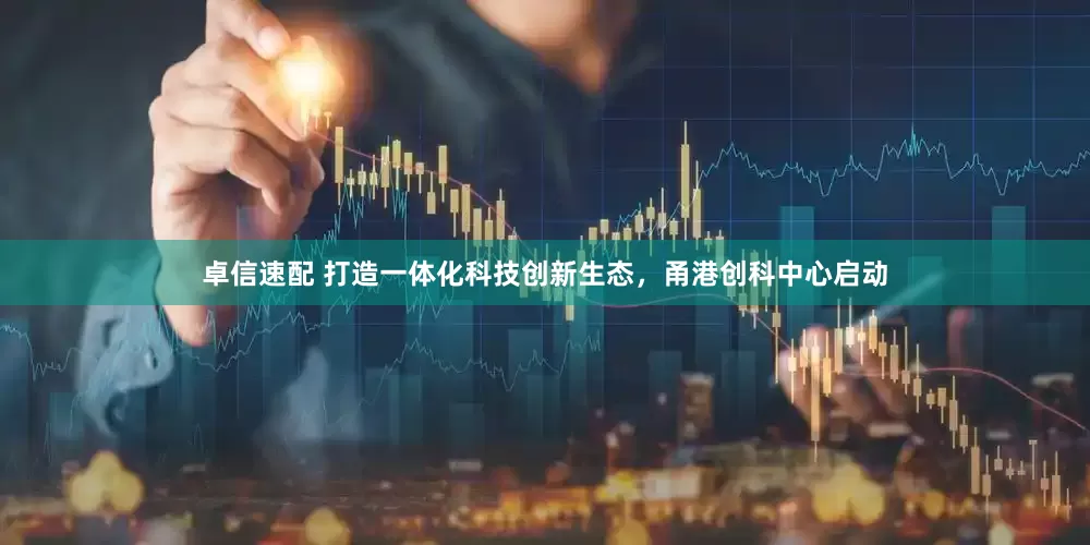 卓信速配 打造一体化科技创新生态，甬港创科中心启动