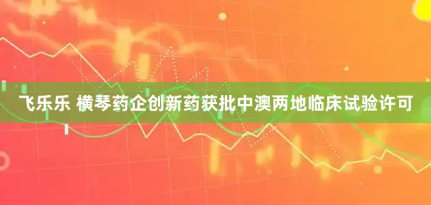 飞乐乐 横琴药企创新药获批中澳两地临床试验许可