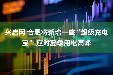 兴启网 合肥将新增一座“超级充电宝” 应对夏季用电高峰